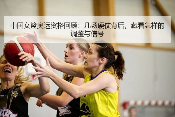 中国女篮奥运资格回顾：几场硬仗背后，藏着怎样的调整与信号